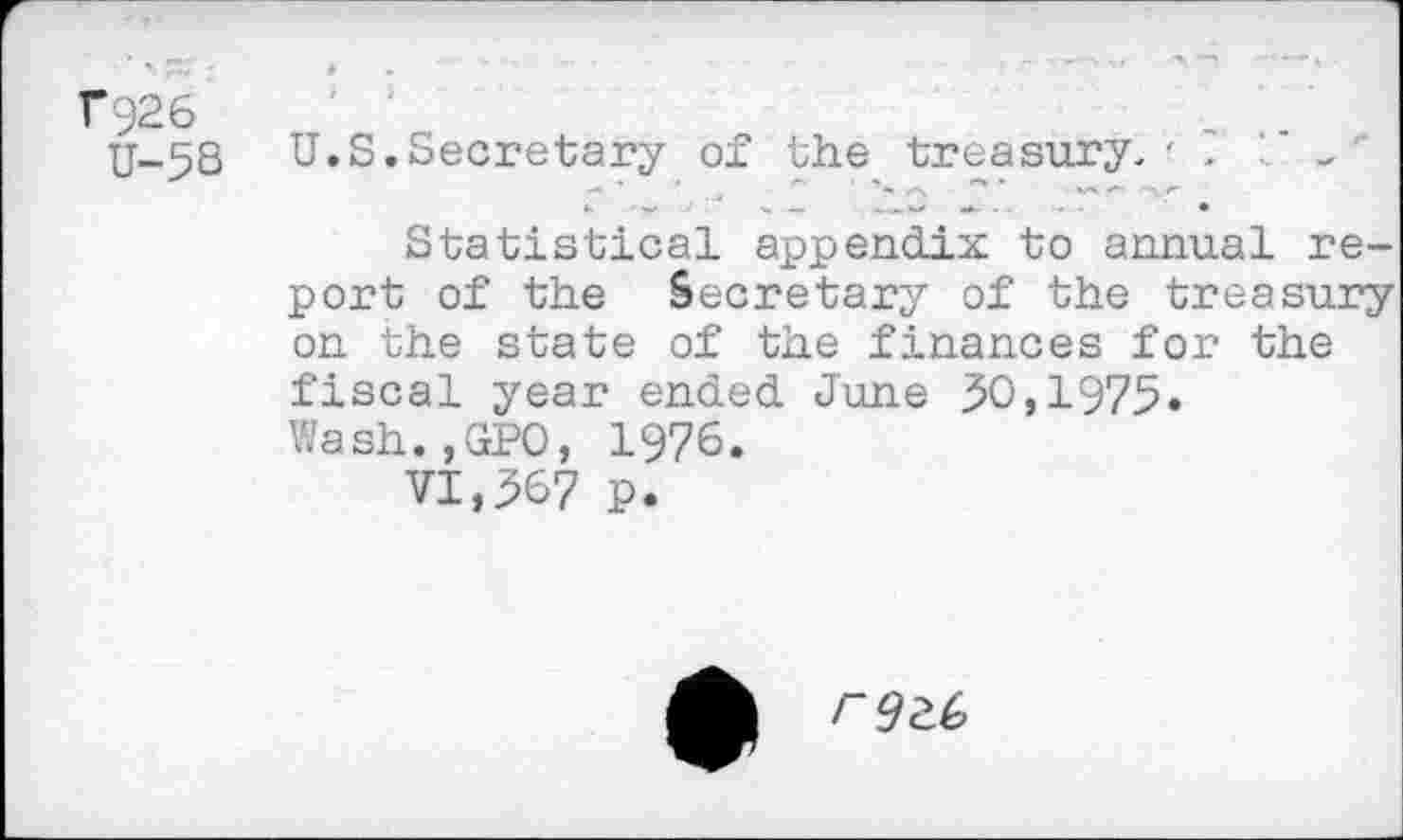 ﻿T*926
U-5S
U.S.Secretary of the treasury.' ?	-
Statistical appendix to annual report of the Secretary of the treasury on the state of the finances for the fiscal year ended June $0,1975» Wash.,GPO, 1976.
VI,567 p.
